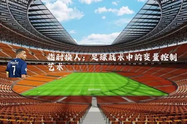 临时换人:足球战术中的变量控制艺术